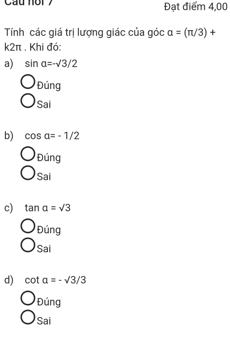 Cau nor 7 Đạt điểm 4,00
Tính các giá trị lượng giác của góc alpha =(π /3)+
k2π. Khi đó:
a) sin alpha =-surd 3/2
Đúng
Sai
b) cos alpha =-1/2
Đúng
Sai
c) tan alpha =sqrt(3)
Đúng
Sai
d) cot alpha =-sqrt(3)/3
Đúng
Sai