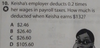 Keisha's employer deducts 0.2 times
a her wages in payroll taxes. How much is
deducted when Keisha earns $132?
A $2.46
B $26.40
C $26.60
D $105.60