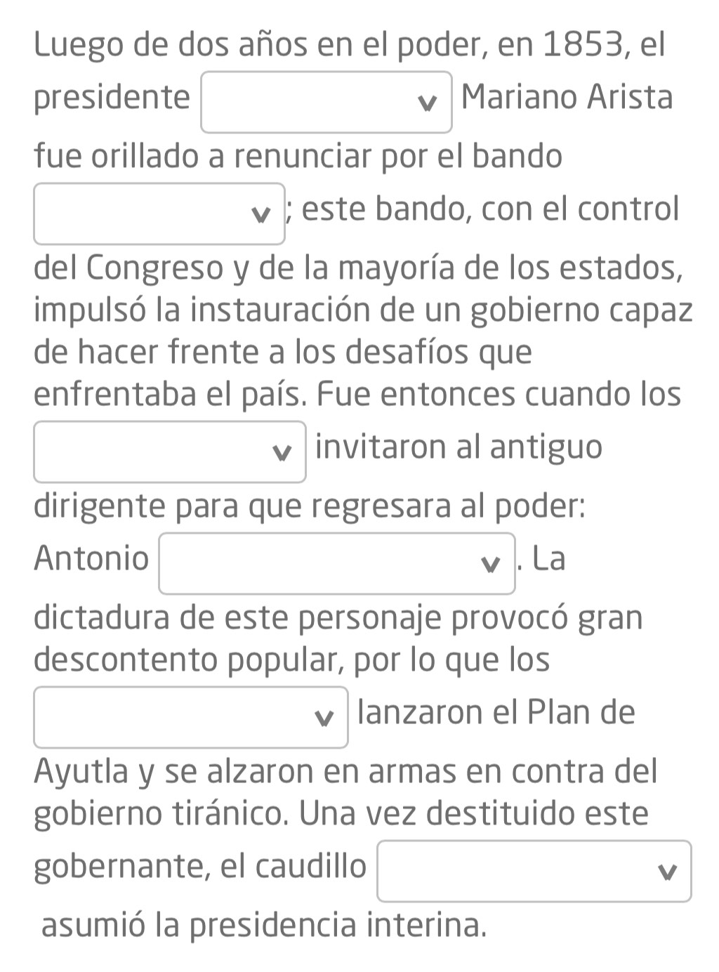 Luego de dos años en el poder, en 1853, el 
presidente Mariano Arista 
fue orillado a renunciar por el bando 
; este bando, con el control 
del Congreso y de la mayoría de los estados, 
impulsó la instauración de un gobierno capaz 
de hacer frente a los desafíos que 
enfrentaba el país. Fue entonces cuando los 
invitaron al antiguo 
dirigente para que regresara al poder: 
Antonio . La 
V 
dictadura de este personaje provocó gran 
descontento popular, por lo que los 
V lanzaron el Plan de 
Ayutla y se alzaron en armas en contra del 
gobierno tiránico. Una vez destituido este 
gobernante, el caudillo v 
asumió la presidencia interina.