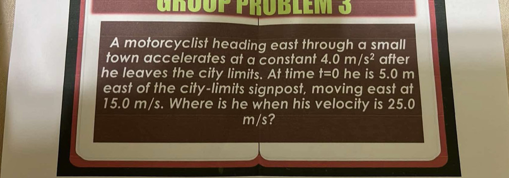 GROuP PRÜBLEM 3 
A motorcyclist heading east through a small 
town accelerates at a constant 4.0m/s^2 after 
he leaves the city limits. At time t=0 he is 5.0 m
east of the city-limits signpost, moving east at
15.0 m/s. Where is he when his velocity is 25.0
m/s?