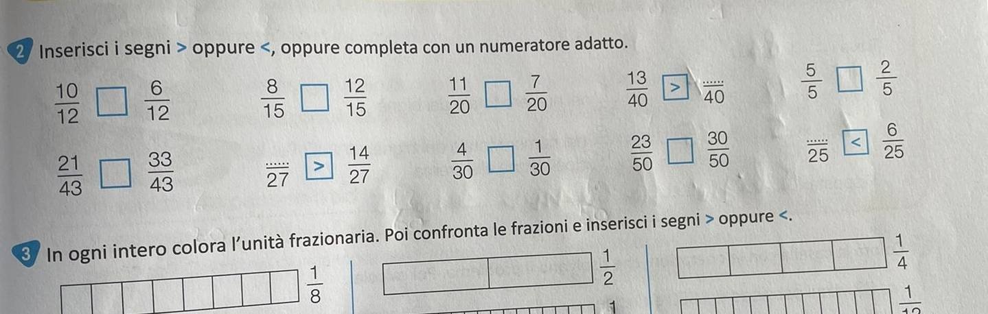 Inserisci i segni > oppure
 10/12   6/12 
 8/15   12/15 
 11/20   7/20 
 13/40   ·s /40 
 5/5   2/5 
 (...)/25   6/25 
 21/43   33/43 
 (...)/27   14/27 
 4/30   1/30 
 23/50   30/50 
3 In ogni intero colora l’unità frazionaria. Poi confronta le frazioni e inserisci i segni > oppure
 1/8 
 1/2 
 1/4 
1
 1/10 