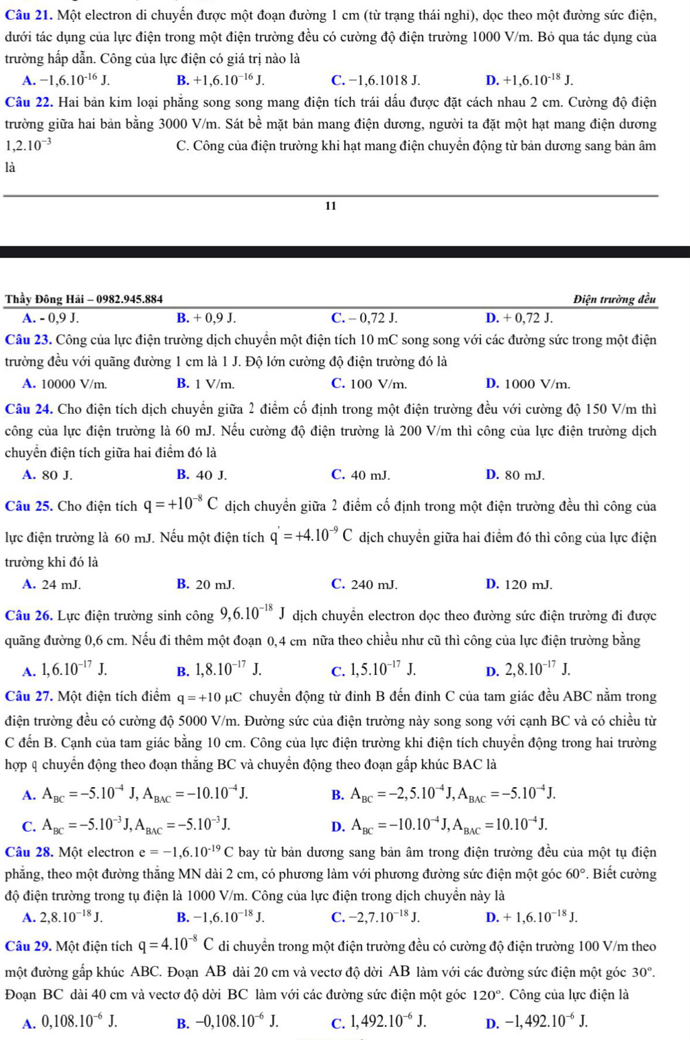 Một electron di chuyến được một đoạn đường 1 cm (từ trạng thái nghi), dọc theo một đường sức điện,
dưới tác dụng của lực điện trong một điện trường đều có cường độ điện trường 1000 V/m. Bỏ qua tác dụng của
trường hấp dẫn. Công của lực điện có giá trị nào là
A. -1,6.10^(-16)J. B. +1,6.10^(-16)J. C. −1,6.1018 J. D. +1,6.10^(-18)J.
Câu 22. Hai bản kim loại phẳng song song mang điện tích trái dấu được đặt cách nhau 2 cm. Cường độ điện
trường giữa hai bản bằng 3000 V/m. Sát bề mặt bản mang điện dương, người ta đặt một hạt mang điện dương
1,2.10^(-3) C. Công của điện trường khi hạt mang điện chuyển động từ bản dương sang bản âm
là
11
Thầy Đông Hải - 0982.945.884 Điện trường đều
A. - 0,9 J. B. + 0,9 J. C. - 0,72 J. D. + 0,72 J.
Câu 23. Công của lực điện trường dịch chuyển một điện tích 10 mC song song với các đường sức trong một điện
trường đều với quãng đường 1 cm là 1 J. Độ lớn cường độ điện trường đó là
A. 10000 V/m. B. 1 V/m. C. 100 V/m. D. 1000 V/m.
Câu 24. Cho điện tích dịch chuyển giữa 2 điểm cố định trong một điện trường đều với cường độ 150 V/m thì
công của lực điện trường là 60 mJ. Nếu cường độ điện trường là 200 V/m thì công của lực điện trường dịch
chuyển điện tích giữa hai điểm đó là
A. 80 J. B. 40 J. C. 40 mJ. D. 80 mJ.
Câu 25. Cho điện tích q=+10^(-8)C dịch chuyển giữa 2 điểm cố định trong một điện trường đều thì công của
lực điện trường là 60 mJ. Nếu một điện tích q'=+4.10^(-9)C dịch chuyển giữa hai điểm đó thì công của lực điện
trường khi đó là
A. 24 mJ. B. 20 mJ. C. 240 mJ. D. 120 mJ.
Câu 26. Lực điện trường sinh công 9,6.10^(-18)J dịch chuyển electron dọc theo đường sức điện trường đi được
quãng đường 0,6 cm. Nếu đi thêm một đoạn 0,4 cm nữa theo chiều như cũ thì công của lực điện trường bằng
A. 1,6.10^(-17)J. B. 1,8.10^(-17)J. C. 1,5.10^(-17)J. D. 2,8.10^(-17)J.
Câu 27. Một điện tích điểm q=+10mu C chuyển động từ đỉnh B đến đỉnh C của tam giác đều ABC nằm trong
điện trường đều có cường độ 5000 V/m. Đường sức của điện trường này song song với cạnh BC và có chiều từ
C đến B. Cạnh của tam giác bằng 10 cm. Công của lực điện trường khi điện tích chuyển động trong hai trường
hợp q chuyển động theo đoạn thẳng BC và chuyển động theo đoạn gấp khúc BAC là
A. A_BC=-5.10^(-4)J,A_BAC=-10.10^(-4)J. B. A_BC=-2,5.10^(-4)J,A_BAC=-5.10^(-4)J.
C. A_BC=-5.10^(-3)J,A_BAC=-5.10^(-3)J. D. A_BC=-10.10^(-4)J,A_BAC=10.10^(-4)J.
Câu 28. Một electron e=-1,6.10^(-19)C bay từ bản dương sang bản âm trong điện trường đều của một tụ điện
phẳng, theo một đường thắng MN dài 2 cm, có phương làm với phương đường sức điện một góc 60°. Biết cường
độ điện trường trong tụ điện là 1000 V/m. Công của lực điện trong dịch chuyền này là
A. 2,8.10^(-18)J. B. -1,6.10^(-18)J. C. -2,7.10^(-18)J. D. +1,6.10^(-18)J.
Câu 29. Một điện tích q=4.10^(-8)C di chuyển trong một điện trường đều có cường độ điện trường 100 V/m theo
một đường gấp khúc ABC. Đoạn AB dài 20 cm và vectơ độ dời AB làm với các đường sức điện một góc 30°.
Đoạn BC dài 40 cm và vectơ độ dời BC làm với các đường sức điện một góc 120° * Công của lực điện là
A. 0,108.10^(-6)J. B. -0,108.10^(-6)J. C. 1,492.10^(-6)J. D. -1,492.10^(-6)J.