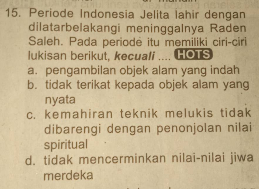 Periode Indonesia Jelita lahir dengan
dilatarbelakangi meninggalnya Raden
Saleh. Pada periodė itu memiliki ciri-ciri
lukisan berikut, kecuali .... HOTS
a. pengambilan objek alam yang indah
b. tidak terikat kepada objek alam yang
nyata
c. kemahiran teknik melukis tidak
dibarengi dengan penonjolan nilai
spiritual
d. tidak mencerminkan nilai-nilai jiwa
merdeka