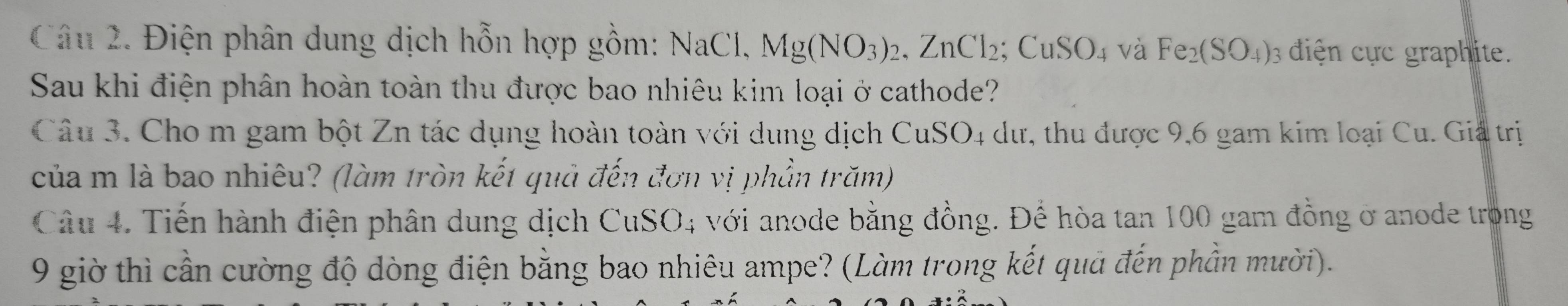 Điện phân dung dịch hỗn hợp gồm: NaCl, Mg(NO_3)_2, ZnCl_2; CuSO_4 và Fe_2(SO_4) : điện cực graphite. 
Sau khi điện phân hoàn toàn thu được bao nhiêu kim loại ở cathode? 
Câu 3. Cho m gam bột Zn tác dụng hoàn toàn với dung dịch CuSO4 dư, thu được 9, 6 gam kim loại Cu. Giả trị 
của m là bao nhiêu? (làm tròn kết quả đến đơn vị phần trăm) 
Câu 4. Tiến hành điện phân dung dịch CuSO4 với anode bằng đồng. Để hòa tan 100 gam đồng ở anode trong 
9 giờ thì cần cường độ dòng điện bằng bao nhiêu ampe? (Làm trong kết quả đến phần mười).