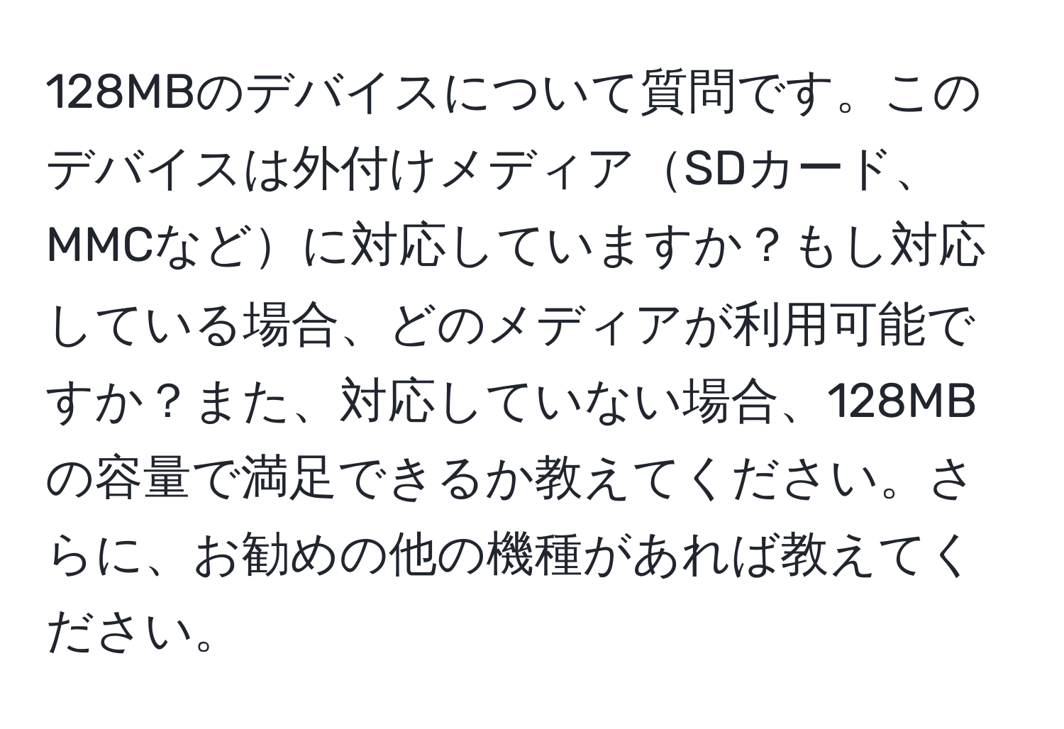 128MBのデバイスについて質問です。このデバイスは外付けメディアSDカード、MMCなどに対応していますか？もし対応している場合、どのメディアが利用可能ですか？また、対応していない場合、128MBの容量で満足できるか教えてください。さらに、お勧めの他の機種があれば教えてください。