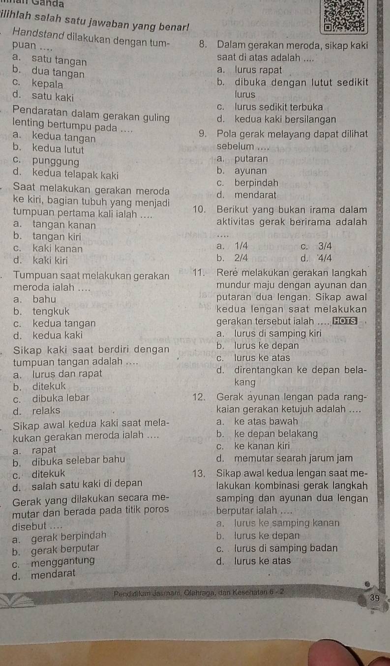 nan Ganda
ilihlah salah satu jawaban yang benar!
Handstand dilakukan dengan tum- 8. Dalam gerakan meroda, sikap kaki
puan ....
a. satu tangan
saat di atas adalah ....
b. dua tangan
a. lurus rapat
c. kepala
b. dibuka dengan lutut sedikit
d. satu kaki
lurus
c. lurus sedikit terbuka
Pendaratan dalam gerakan guling d. kedua kaki bersilangan
lenting bertumpu pada ....
9. Pola gerak melayang dapat dilihat
a. kedua tangan sebelum ....
b. kedua lutut
c. punggung
a. putaran
d. kedua telapak kaki
b. ayunan
c. berpindah
Saat melakukan gerakan meroda d. mendarat
ke kiri, bagian tubuh yang menjadi
tumpuan pertama kali ialah .... 10. Berikut yang bukan irama dalam
a. tangan kanan aktivitas gerak berirama adalah
b. tangan kiri
c. kaki kanan a. 1/4 c. 3/4
d. kaki kiri b. 2/4 d. 4/4
Tumpuan saat melakukan gerakan 11. Rere melakukan gerakan langkah
meroda ialah .... mundur maju dengan ayunan dan
a. bahu putaran dua lengan. Sikap awal
b. tengkuk kedua lengan saat melakukan
c. kedua tangan gerakan tersebut ialah .... HOTS
d. kedua kaki a. lurus di samping kiri
Sikap kaki saat berdiri dengan b. lurus ke depan
tumpuan tangan adalah .... c. lurus ke atas
a. lurus dan rapat d. direntangkan ke depan bela-
b. ditekuk kang
c. dibuka lebar 12. Gerak ayunan lengan pada rang-
d. relaks kaian gerakan ketujuh adalah ....
Sikap awal kedua kaki saat mela- a. ke atas bawah
kukan gerakan meroda ialah .... b. ke depan belakang
a. rapat c. ke kanan kiri
b. dibuka selebar bahu d. memutar searah jarum jam
c. ditekuk 13. Sikap awal kedua lengan saat me-
d. salah satu kaki di depan lakukan kombinasi gerak langkah
Gerak yang dilakukan secara me- samping dan ayunan dua lengan
mutar dan berada pada titik poros berputar ialah ....
disebut .... a. lurus ke samping kanan
a. gerak berpindah b. lurus ke depan
b. gerak berputar c. lurus di samping badan
c. menggantung d. lurus ke atas
d. mendarat
Pendidikan Jasmani, Olahraga, dan Keschatan 6 - 2
39