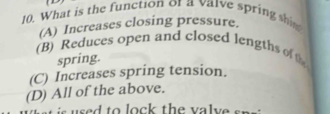 What is the function or a valve spring shim
(A) Increases closing pressure.
(B) Reduces open and closed lengths of t
spring.
(C) Increases spring tension.
(D) All of the above.
a i u s ed to lock the va l v e sr.