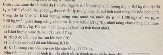 Bình chứa nước đá có nhiệt độ t=0°C. Người ta đồ nước có khối lượng m_1=0.4kg ở nhiệt độ
t_1=60°C vào đó. Nhiệt độ t_cb được thiết lập trong bình nếu thể tích cuối cùng của hỗn hợp chứa
trong đó là V=1l. Khối lượng riêng của nước và nước đá rho _1=1000kg/m^3 và rho _2=
900kg/m^3 , nhiệt dung riêng của nước là c=4200J/(kg°C) , nhiệt nóng chảy riêng của nước
đá lambda =335kJ/kg. Bỏ qua nhiệt dung của bình và thất thoát nhiệt.
a) Khối lượng nước đá ban đầu là 0,57 kg
b) Nhiệt độ hỗn hợp lúc sau lớn hơn 0°C. 
c) Thể tích nước đá đã tan khoảng 0,3 lit
d) Khối lượng của hỗn hợp sau khi cân bằng là 0,94 kg
Như trên hình vẽ, một hình tru dẫn nhiệt tốt có thành trong nhẫn được đặt