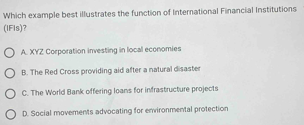 Which example best illustrates the function of International Financial Institutions
(IFls)?
A. XYZ Corporation investing in local economies
B. The Red Cross providing aid after a natural disaster
C. The World Bank offering loans for infrastructure projects
D. Social movements advocating for environmental protection