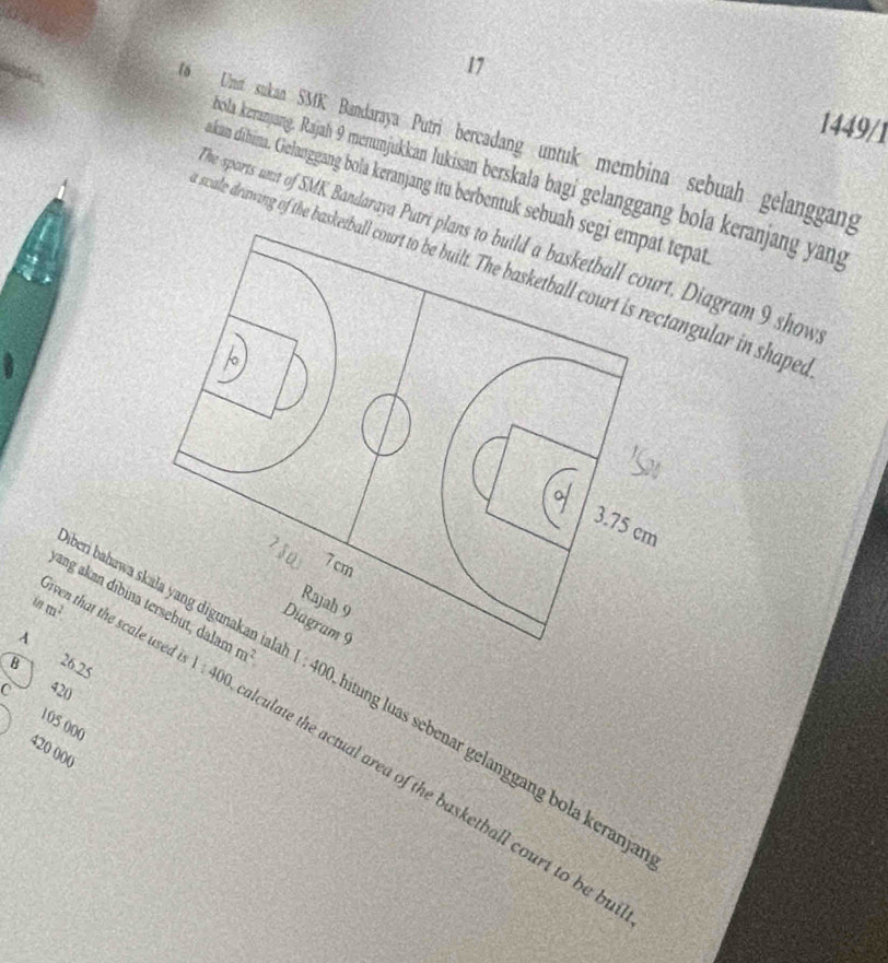 17 1449/1
16 Uni sukan SMK Bandaraya Putri bercadang untuk membina sebuah gelanggang
oola keranjang. Rajah 9 menunjukkan lukisan berskala bagi gelanggang bola keranjang yang
akan dibina. Gelanggang bola keranjang itu berbentuk sebuah segi empat tepat
he sports unit of SMK Bandaraya PutriDiagram 9 show
swale drawing of the baskgular in shaped
inm^2.
ang akan díbina
A
B 26.25 1:400 1:400
überi bahawa s  tung luas sebenar gelanggang bola keranjar
420
105 000
liven that the scal culate the actual area of the basketball court to be bu
420 000
