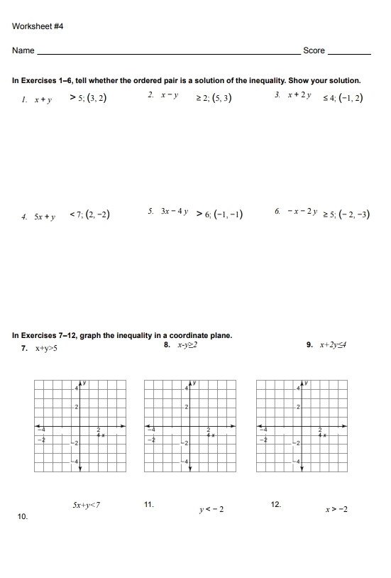 Worksheet #4 
Name _Score_ 
In Exercises 1-6, tell whether the ordered pair is a solution of the inequality. Show your solution. 
1. x+y>5; (3,2) 2. x-y ≥ 2;(5,3) 3. x+2y ≤ 4; (-1,2)
4. 5x+y<7</tex>; (2,-2) 5. 3x-4y>6; (-1,-1) 6. -x-2y≥ 5;(-2,-3)
In Exercises 7-12, graph the inequality in a coordinate plane. 
7. x+y>5
8. x-y≥ 2 9. x+2y≤ 4
5x+y<7</tex> 11. y 12. x>-2
10.