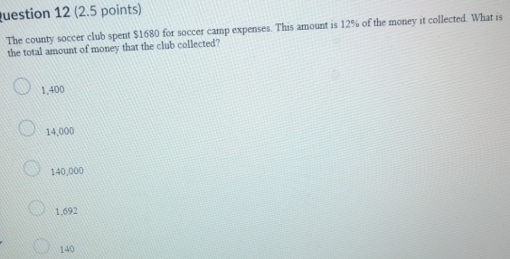 luestion 12 (2.5 points)
The county soccer club spent $1680 for soccer camp expenses. This amount is 12% of the money it collected. What is
the total amount of money that the club collected?
1,400
14,000
140,000
1,692
140