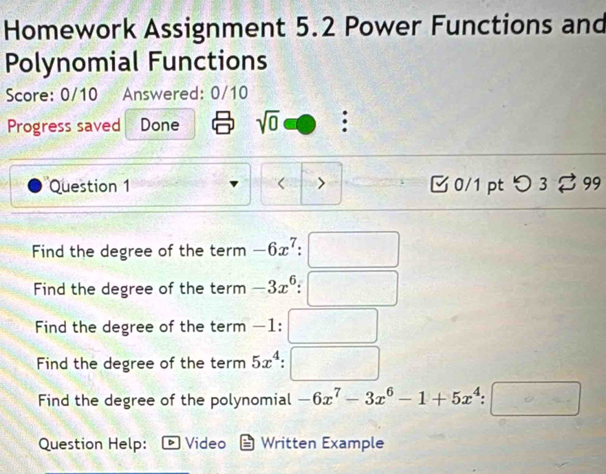 Homework Assignment 5.2 Power Functions and 
Polynomial Functions 
Score: 0/10 Answered: 0/10 
Progress saved Done 
sqrt(0) : 
Question 1 > 0/1 pt つ 3%99 
Find the degree of the term -6x^7. 
Find the degree of the term -3x^6
Find the degree of the term −1 : □ 
Find the degree of the term 5x^4 :□ 
Find the degree of the polynomial -6x^7-3x^6-1+5x^4:□
Question Help: Video Written Example