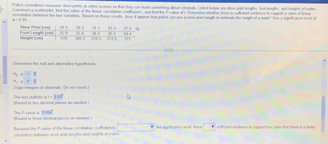 Police sometimes measure shoe prints at crime scenes so that they can learn something about criminals. Listed below are shoe print lengths, foot lengths, and heights of males 
Construct a scatterplot, find the value of the linear correlation coefficient r, and find the P -value of r. Determine whether there is sufficient evidence to support a claim of linea 
correlation between the two variables. Based on these results, does it appear that police can use a shoe print length to estimate the height of a male? Use a significance level of
a=0.05
Determine the null and alternative hypotheses.
H_0:p=0
H_1:rho != 0
(Type integers or decimals. Do not round.) 
The test statistic is t=0.43°
(Round to two decimal places as needed.) 
The P -value is 0.694°
(Round to three decimal places as needed.) 
Because the P -value of the linear correlation coefficient is the significance level, there sufficient evidence to support the claim that there is a linear 
correlation between shoe print lengths and heights of males