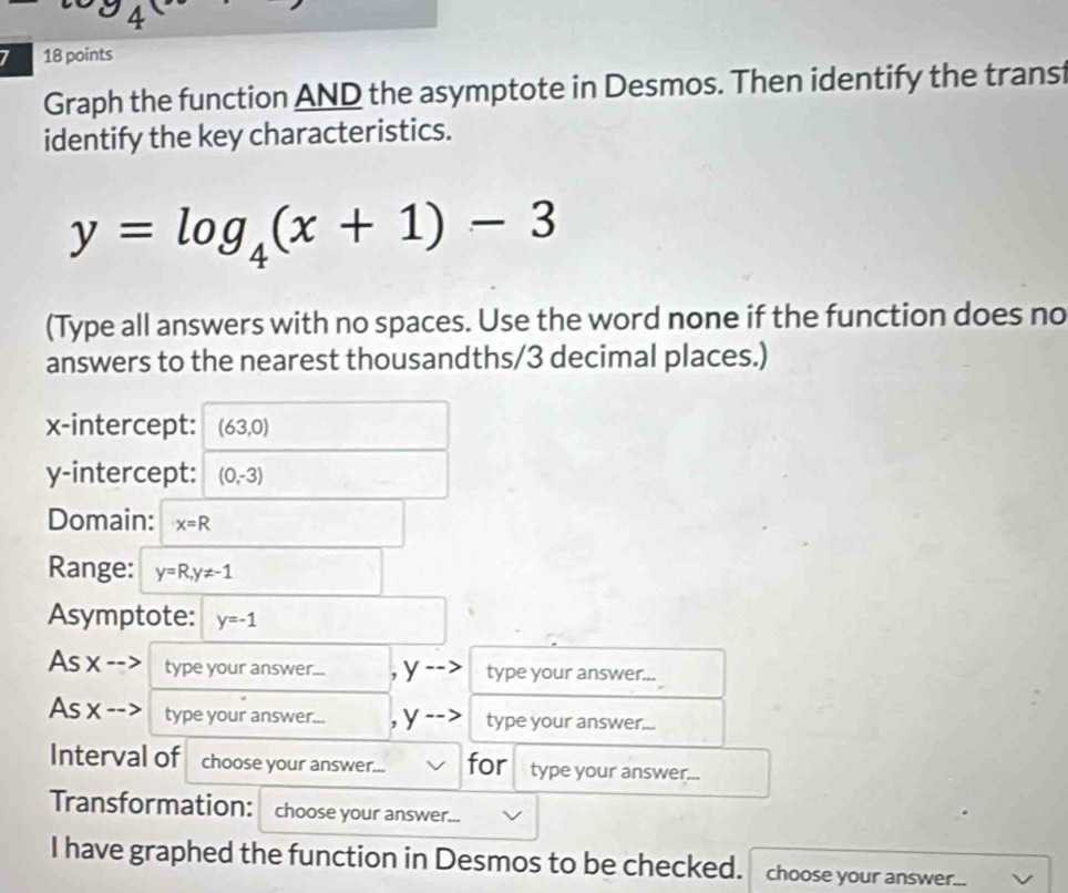 4 
7 18 points 
Graph the function AND the asymptote in Desmos. Then identify the transt 
identify the key characteristics.
y=log _4(x+1)-3
(Type all answers with no spaces. Use the word none if the function does no 
answers to the nearest thousandths/3 decimal places.) 
x-intercept: (63,0)
y-intercept: (0,-3)
Domain: x=R
Range: y=R, y!= -1
Asymptote: y=-1
As x -- type your answer... , y type your answer... 
As x --: type your answer... , y type your answer... 
Interval of choose your answer... for type your answer... 
Transformation: choose your answer... 
I have graphed the function in Desmos to be checked. choose your answer.