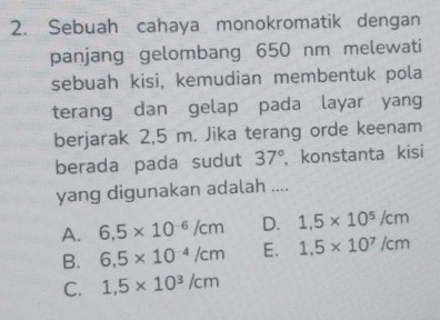 Sebuah cahaya monokromatik dengan
panjang gelombang 650 nm melewati
sebuah kisi, kemudian membentuk pola
terang dan gelap pada layar yang
berjarak 2,5 m. Jika terang orde keenam
berada pada sudut 37° , konstanta kisi
yang digunakan adalah ....
A. 6.5* 10^(-6)/cm D. 1.5* 10^5/cm
B. 6.5* 10^(-4)/cm E. 1,5* 10^7/cm
C. 1,5* 10^3/cm