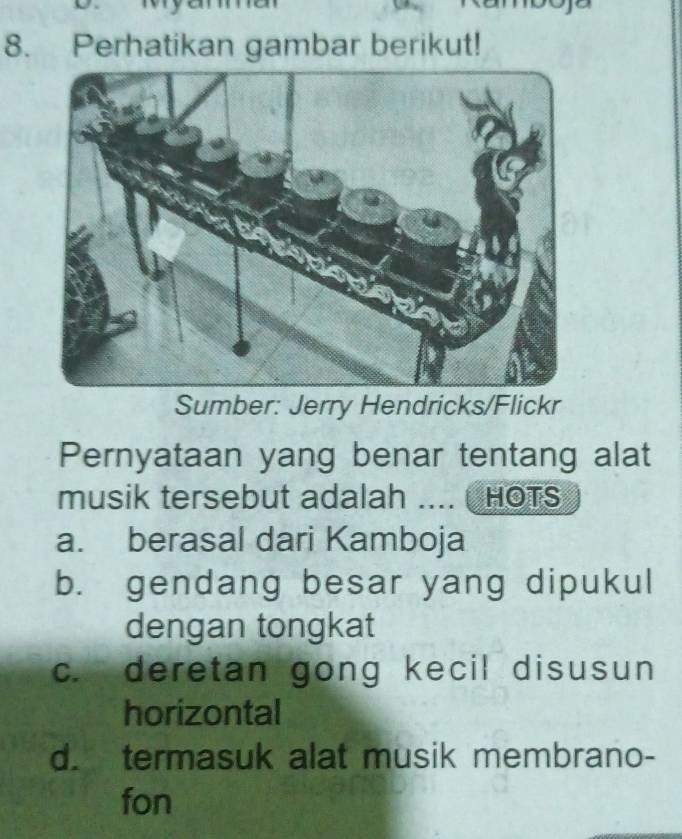 Perhatikan gambar berikut!
Sumber: Jerry Hendricks/Flickr
Pernyataan yang benar tentang alat
musik tersebut adalah .... HOTS
a. berasal dari Kamboja
b. gendang besar yang dipukul
dengan tongkat
c. deretan gong kecil disusun
horizontal
d. termasuk alat musik membrano-
fon