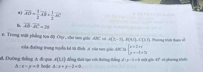 your 
a) vector AD= 1/2 vector AB+ 1/2 vector AC
b. vector AB· vector AC=20
c. Trong mặt phẳng tọa độ Oxy , cho tam giác ABC có A(2;-5), B(4;1), C(2;3). Phương trình tham số 
của đường trung tuyến kẻ từ đỉnh A của tam giác ABC là beginarrayl x=2+t y=-5+7tendarray.
d. Đường thẳng △ di qua A(1;1) đồng thời tạo với đường thẳng d:y-1=0 một góc 45° có phương trình:
△ :x-y=0 hoặc △ :x+y-2=0.