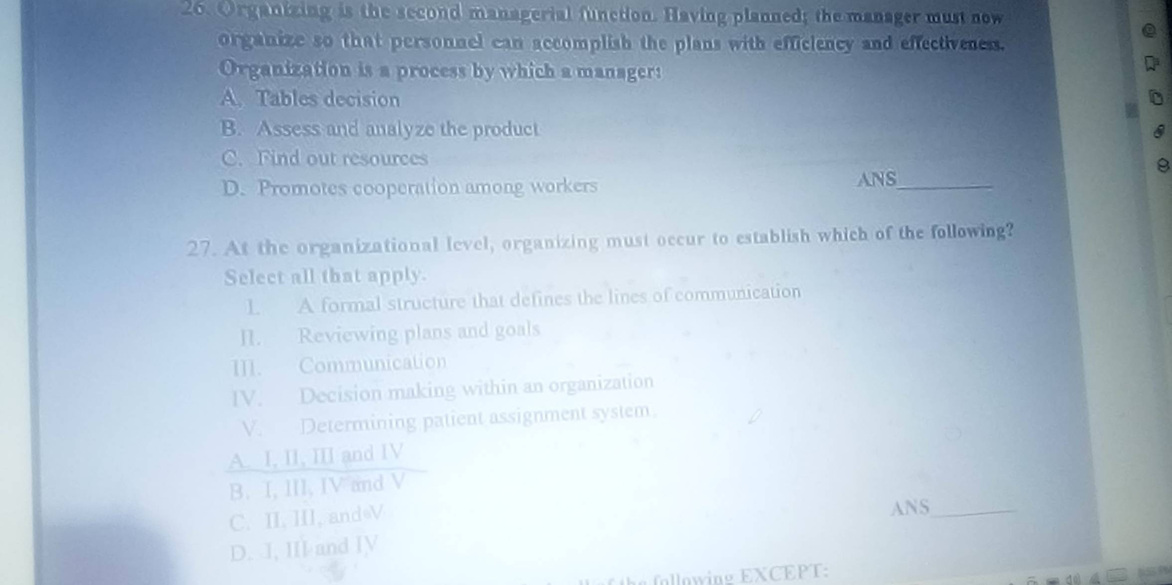 Organizing is the second managerial function. Having planned; the manager must now
organize so that personnel can accomplish the plans with efficiency and effectiveness.
Organization is a process by which a manager:
A. Tables decision
B. Assess and analyze the product
C. Find out resources
D. Promotes cooperation among workers
ANS_
27. At the organizational level, organizing must occur to establish which of the following?
Select all that apply.
1. A formal structure that defines the lines of communication
II. Reviewing plans and goals
III. Communication
IV. Decision making within an organization
V. Determining patient assignment system.
A. I, II, III and IV
B. I, III, IV and V
C. II, III, and V
ANS_
D. I, III and IV
following EXCEPT:
