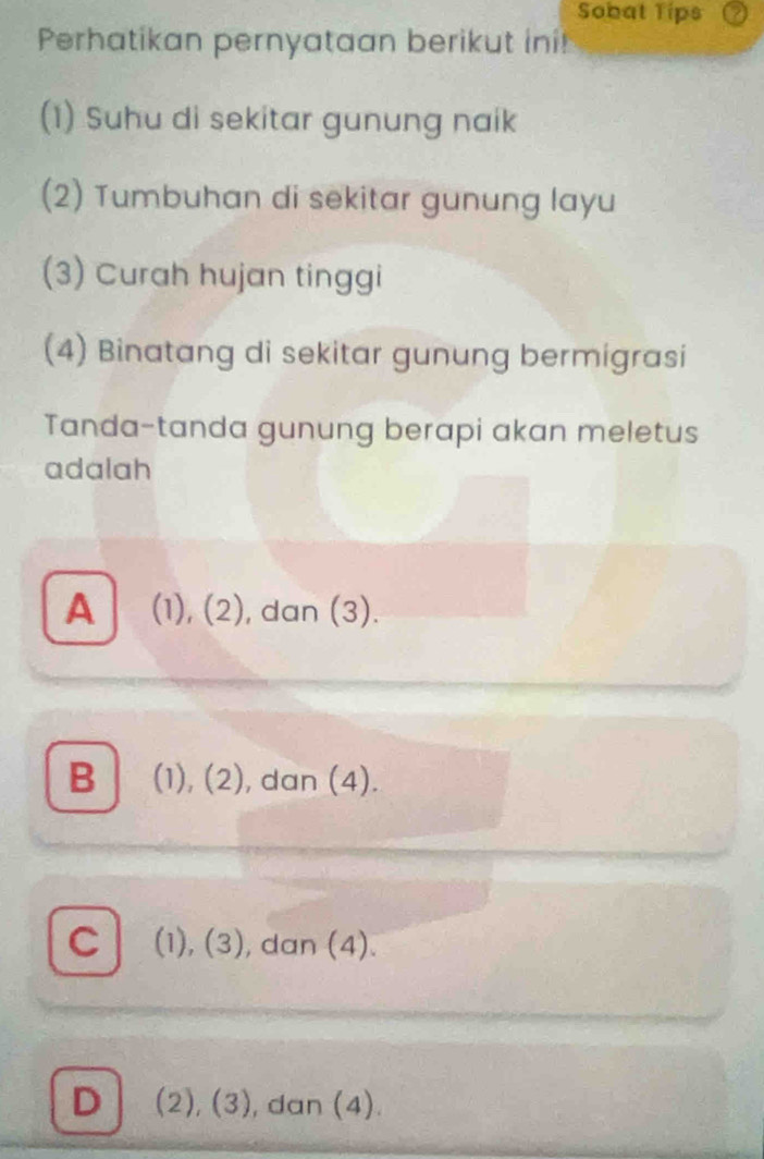 Sobat Tips
Perhatikan pernyataan berikut ini!
(1) Suhu di sekitar gunung naik
(2) Tumbuhan di sekitar gunung layu
(3) Curah hujan tinggi
(4) Binatang di sekitar gunung bermigrasi
Tanda-tanda gunung berapi akan meletus
adalah
A (1), (2), dan (3).
B (1), (2), dan (4).
C (1), (3), dan (4).
D (2), (3), dan (4).