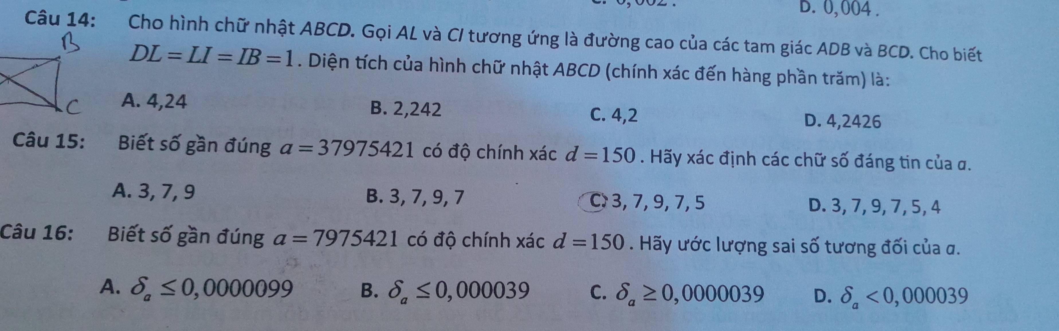 D. 0,004.
Câu 14: Cho hình chữ nhật ABCD. Gọi AL và C/ tương ứng là đường cao của các tam giác ADB và BCD. Cho biết
DL=LI=IB=1. Diện tích của hình chữ nhật ABCD (chính xác đến hàng phần trăm) là:
A. 4,24 B. 2,242 C. 4,2
D. 4,2426
Câu 15: Biết số gần đúng a=37975421 có độ chính xác d=150. Hãy xác định các chữ số đáng tin của σ.
A. 3, 7, 9 B. 3, 7, 9, 7
C 3, 7, 9, 7, 5 D. 3, 7, 9, 7, 5, 4
Câu 16: :Biết số gần đúng a=7975421 có độ chính xác d=150. Hãy ước lượng sai số tương đối của α.
A. delta _a≤ 0,0000099 B. delta _a≤ 0,000039 C. delta _a≥ 0,0000039 D. delta _a<0,000039