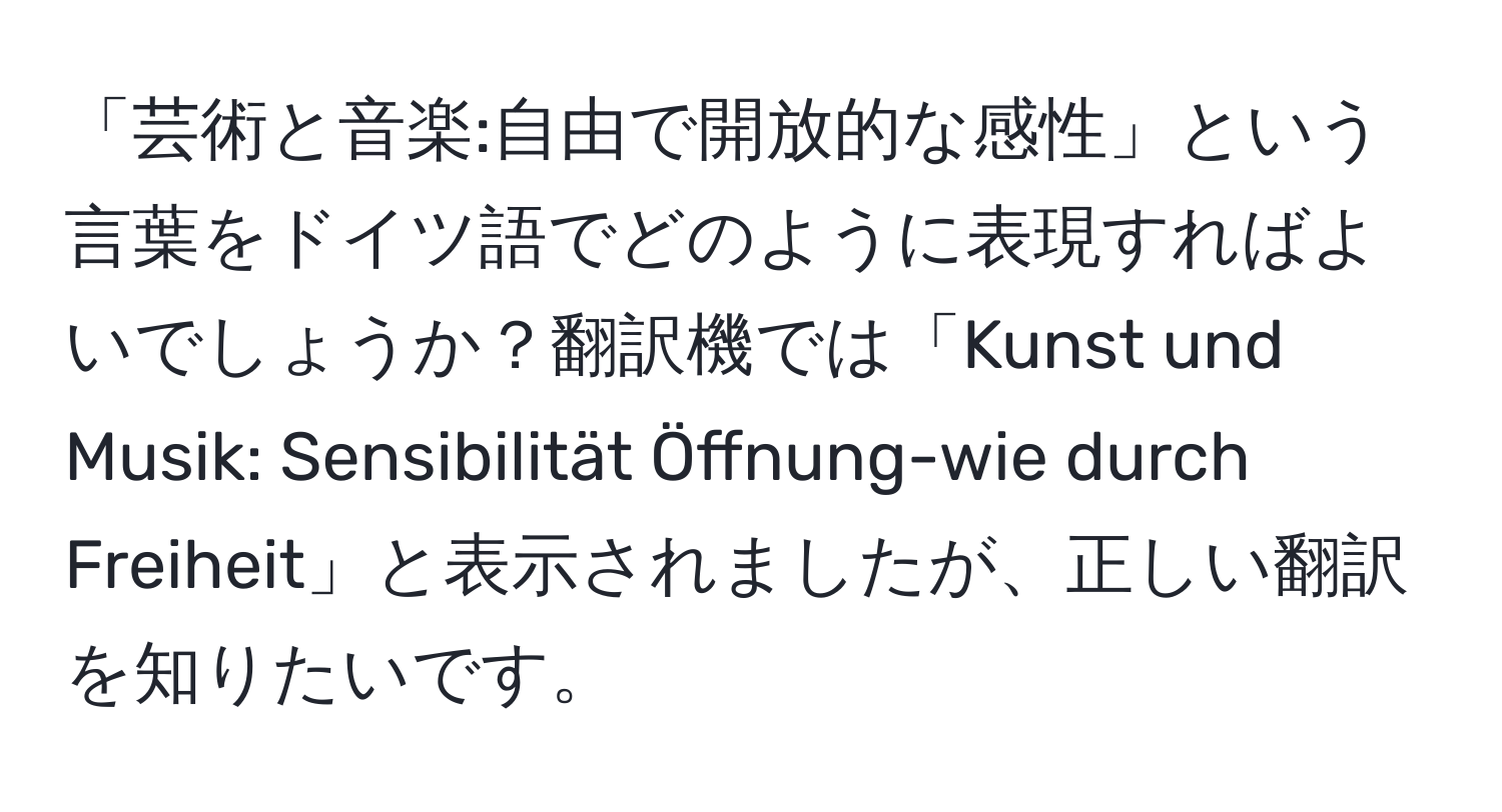 「芸術と音楽:自由で開放的な感性」という言葉をドイツ語でどのように表現すればよいでしょうか？翻訳機では「Kunst und Musik: Sensibilität Öffnung-wie durch Freiheit」と表示されましたが、正しい翻訳を知りたいです。