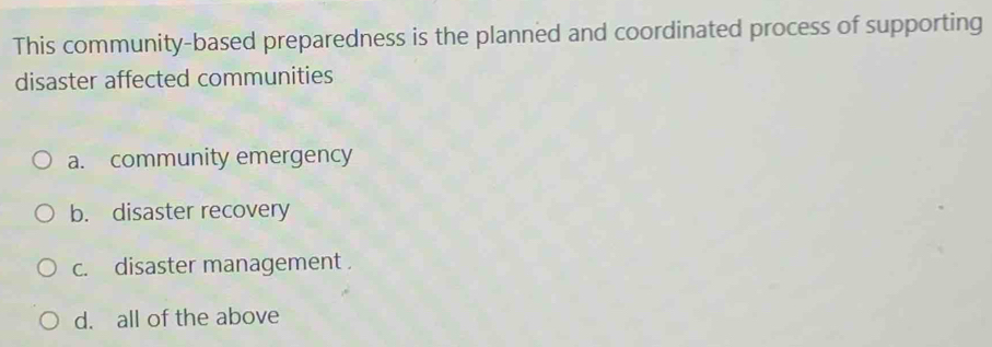 This community-based preparedness is the planned and coordinated process of supporting
disaster affected communities
a. community emergency
b. disaster recovery
c. disaster management .
d. all of the above