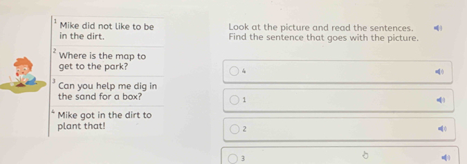 Mike did not like to be Look at the picture and read the sentences. )
in the dirt. Find the sentence that goes with the picture.
2 Where is the map to
get to the park?
4
5 Can you help me dig in
the sand for a box?
1
Mike got in the dirt to
plant that! 01
2
3