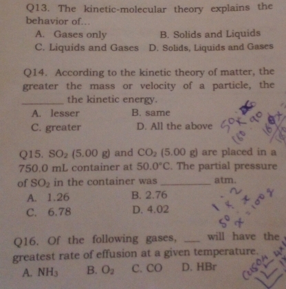 The kinetic-molecular theory explains the
behavior of..
A. Gases only B. Solids and Liquids
C. Liquids and Gases D. Solids, Liquids and Gases
Q14. According to the kinetic theory of matter, the
greater the mass or velocity of a particle, the
_the kinetic energy.
A. lesser B. same
C. greater D. All the above
Q15. SO_2 (5.00g) and CO_2(5.00g) are placed in a
750.0 mL container at 50.0°C. The partial pressure
of SO_2 in the container was _atm.
A. 1.26 B. 2.76
C. 6.78 D. 4.02
Q16. Of the following gases, _will have the
greatest rate of effusion at a given temperature.
A. NH_3 B. O_2 C. CO D. HBr