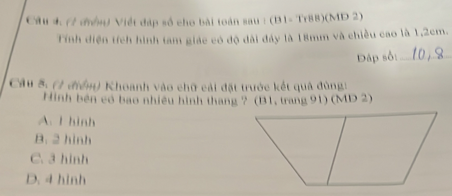 (1 đưnn) Viết đáp số cho bài toán sau : (B1- Tr88)(MD 2)
Tính diện tích hình tam giác có độ dài đảy là 18mm và chiều cao là 1,2cm.
Dáp sối_
Cầu 5. (1 điểm) Khoanh vào chữ cải đặt trước kết quả đùng:
Hình bên có bao nhiều hình tháng ? (B1, trang 91) (MD 2)
A. I hình
B. 2 hình
C. 3 hình
D. 4 hình