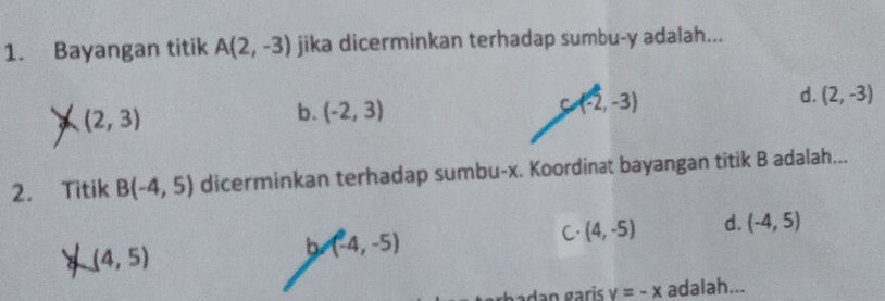 Bayangan titik A(2,-3) jika dicerminkan terhadap sumbu- y adalah...
C (-2,-3)
d. (2,-3)
a (2,3)
b. (-2,3)
2. Titik B(-4,5) dicerminkan terhadap sumbu- x. Koordinat bayangan titik B adalah...
8 (4,5)
b (-4,-5)
C. (4,-5) d. (-4,5)
erbadan gaɾis v=-x adalah...