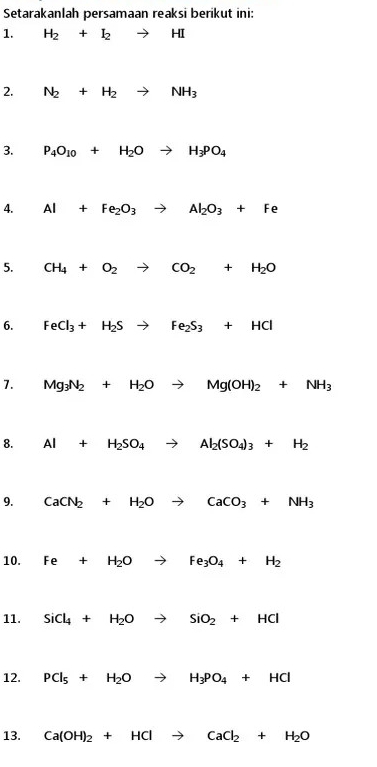 Setarakanlah persamaan reaksi berikut ini: 
1. H_2+I_2to HI
2. N_2+H_2to NH_3
3. P_4O_10+H_2Oto H_3PO_4
4. Al+Fe_2O_3to Al_2O_3+Fe
5. CH_4+O_2to CO_2+H_2O
6. FeCl_3+H_2Sto Fe_2S_3+HCl
7. Mg_3N_2+H_2Oto Mg(OH)_2+NH_3
8. Al+H_2SO_4to Al_2(SO_4)_3+H_2
9. CaCN_2+H_2Oto CaCO_3+NH_3
10. Fe+H_2Oto Fe_3O_4+H_2
11. SiCl_4+H_2Oto SiO_2+HCl
12. PCl_5+H_2Oto H_3PO_4+HCl
13. Ca(OH)_2+HClto CaCl_2+H_2O