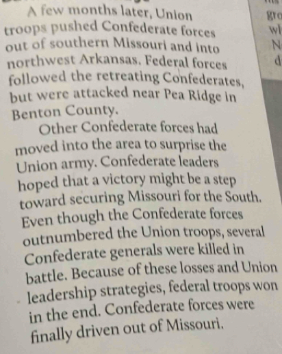 A few months later, Union gro 
troops pushed Confederate forces wl 
out of southern Missouri and into N 
northwest Arkansas. Federal forces d 
followed the retreating Confederates, 
but were attacked near Pea Ridge in 
Benton County. 
Other Confederate forces had 
moved into the area to surprise the 
Union army. Confederate leaders 
hoped that a victory might be a step 
toward securing Missouri for the South. 
Even though the Confederate forces 
outnumbered the Union troops, several 
Confederate generals were killed in 
battle. Because of these losses and Union 
leadership strategies, federal troops won 
in the end. Confederate forces were 
finally driven out of Missouri.