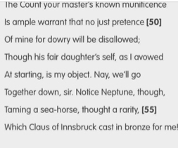 The Count your master's known muniticence 
Is ample warrant that no just pretence [ 50 ] 
Of mine for dowry will be disallowed; 
Though his fair daughter's self, as I avowed 
At starting, is my object. Nay, we’ll go 
Together down, sir. Notice Neptune, though, 
Taming a sea-horse, thought a rarity, [ 55 ] 
Which Claus of Innsbruck cast in bronze for me!