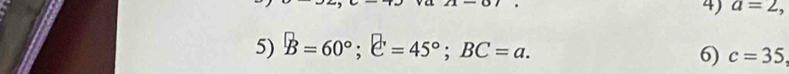 a=2, 
5) B=60°; C=45°; BC=a. 
6) c=35