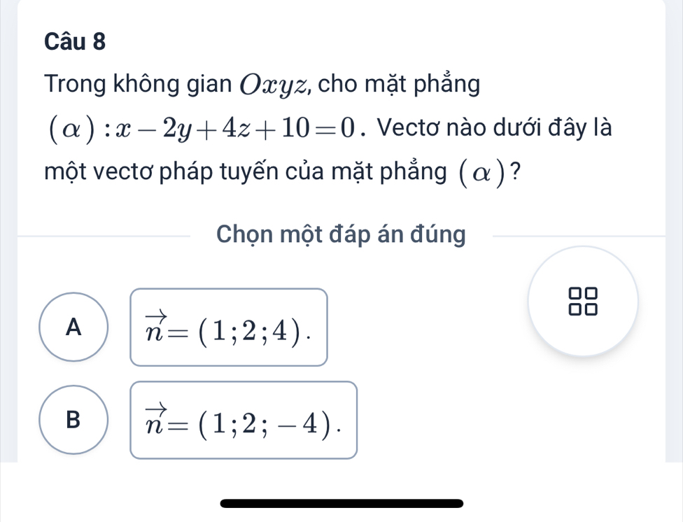 Trong không gian Oxyz, cho mặt phẳng
(alpha ):x-2y+4z+10=0. Vectơ nào dưới đây là
một vectơ pháp tuyến của mặt phẳng ( α )?
Chọn một đáp án đúng
A vector n=(1;2;4).
B vector n=(1;2;-4).