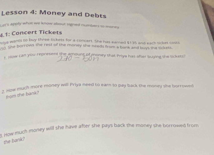 Lesson 4: Money and Debts 
Let's apply what we know about signed numbers to money. 
4.1: Concert Tickets 
Priya wants to buy three tickets for a concert. She has earned $135 and each ticket costs
$50. She borrows the rest of the money she needs from a bank and buys the tickets. 
1. How can you represent the amount of money that Priya has after buying the tickets? 
2. How much more money will Priya need to earn to pay back the money she borrowed 
from the bank? 
. How much money will she have after she pays back the money she borrowed from 
the bank?