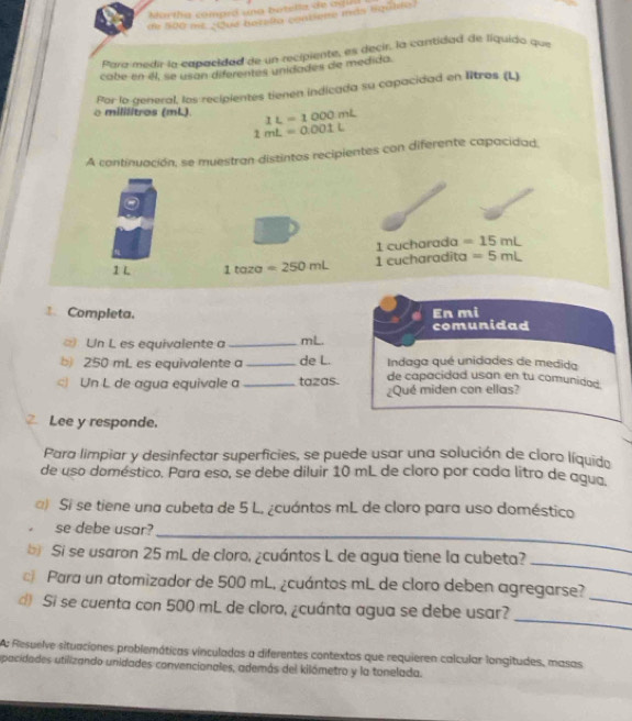 Martha compió una butella de agia 
de 500 mit ¿Que berelta contiene más liqütte) 
Para medir la capacidad de un recipiente, es Recir, la cantidad de líquido que 
cabe en éll, se usan diferentes unidades de medida. 
Por lo general, los recipientes tienen indicada su capacidad en litros (L) 
o mililitros (mL). 1L=1000mL
1mL=0.001L
A continuación, se muestran distintos recipientes con diferente capacidad, 
1 cucharada =15mL
1 L 1taza=250mL 1 cucharadita =5mL
Completa. En mi 
Un L es equivalente a _mL. comunidad 
Indaga qué unidades de medida 
b) 250 mL es equivalente a _de L. de capacidad usan en tu comunidad. 
) Un L de agua equivale a _tazas. ¿Qué miden con ellas? 
Lee y responde. 
Para limpiar y desinfectar superficies, se puede usar una solución de cloro líquido 
de uso doméstico. Para eso, se debe diluir 10 mL de cloro por cada litro de agua 
) Si se tiene una cubeta de 5 L. ¿cuántos mL de cloro para uso doméstico 
se debe usar? 
_ 
_ 
b Si se usaron 25 mL de cloro, ¿cuántos L de agua tiene la cubeta? 
_ 
Para un atomizador de 500 mL, ¿cuántos mL de cloro deben agregarse? 
_ 
d Si se cuenta con 500 mL de cloro, ¿cuánta agua se debe usar? 
A: Resuelve situaciones problemáticas vínculadas a diferentes contextos que requieren calcular longitudes, masas 
apacidades utilizando unidades convencionales, además del kilómetro y la tonelada.