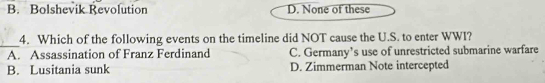 B. Bolshevik Revolution D. None of these
_
4. Which of the following events on the timeline did NOT cause the U.S. to enter WWI?
A. Assassination of Franz Ferdinand C. Germany’s use of unrestricted submarine warfare
B. Lusitania sunk D. Zimmerman Note intercepted