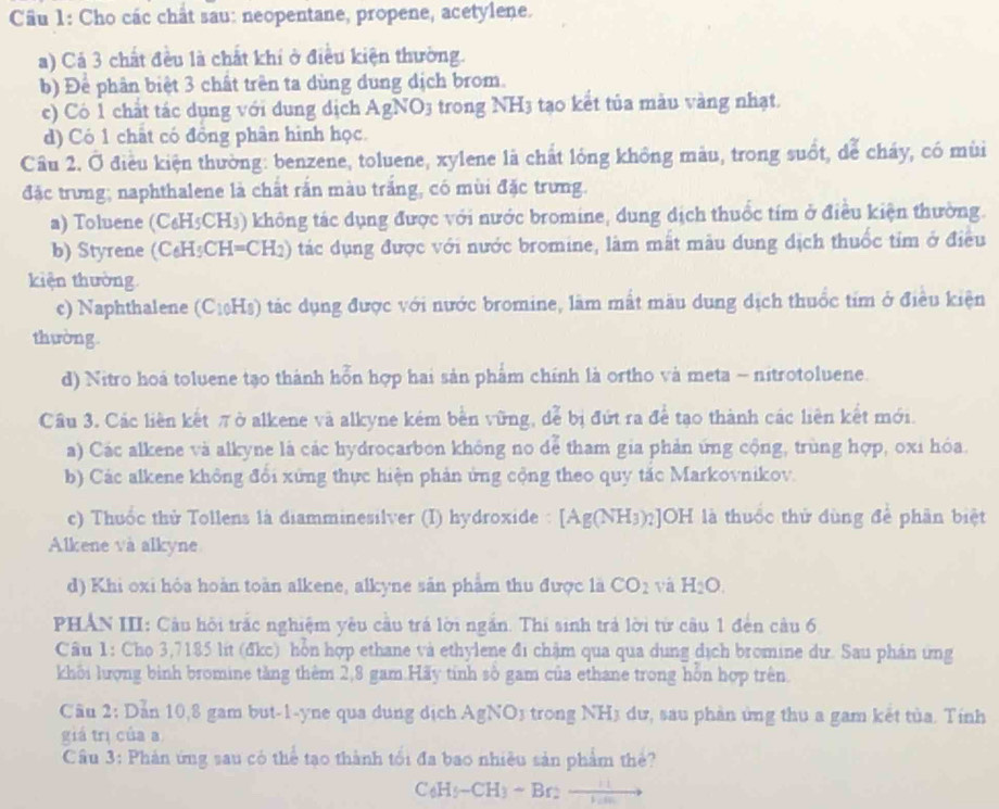 Cho các chât sau: neopentane, propene, acetylene.
a) Cả 3 chất đều là chất khí ở điều kiện thường.
b) Để phân biệt 3 chất trên ta dùng dung dịch brom.
c) Có 1 chất tác dụng với dung dịch AgNO3 trong NH3 tạo kết tủa màu vàng nhạt.
d) Có 1 chất có đồng phân hình học.
Câu 2. Ở điều kiện thường: benzene, toluene, xylene là chất lóng không màu, trong suốt, dể cháy, có mùi
đặc trưng; naphthalene là chất rắn màu trắng, có mùi đặc trưng.
a) Toluene (C₆H5CH₃) không tác dụng được với nước bromine, dung dịch thuốc tím ở điều kiện thường.
b) Styrene ( C· H CH=CH_2) 9) tác dụng được với nước bromine, làm mắt mẫu dung dịch thuốc tim ở điều
kiện thường
c) Naphthalene (C₁₀Hs) tác dụng được với nước bromine, làm mất màu dung dịch thuốc tim ở điều kiện
thường
d) Nitro hoá toluene tạo thành hỗn hợp hai sản phẩm chính là ortho và meta - nitrotoluene.
Câu 3. Các liên kết πở alkene và alkyne kém bền vững, đễ bị đứt ra để tạo thành các liên kết mới.
a) Các alkene và alkyne là các hydrocarbon không no dể tham gia phản ứng cộng, trùng hợp, oxi hóa.
b) Các alkene không đổi xứng thực hiện phản ứng cộng theo quy tắc Markovnikov.
c) Thuốc thử Tollens là diamminesilver (I) hydroxide : [Ag(NH_3)_2]OH là thuốc thử đùng để phân biệt
Alkene và alkyne
d) Khi oxi hòa hoàn toàn alkene, alkyne sản phẩm thu được là CO_2 vá H_2O.
PHÂN III: Câu hội trấc nghiệm yêu cầu trá lời ngắn. Thi sinh trả lời từ câu 1 đến câu 6
Câu 1: Cho 3,7185 lit (đkc) hỗn hợp ethane và ethylene đi chậm qua qua dung dịch bromine dư. Sau phán ứng
khối lượng binh bromine tăng thêm 2,8 gam.Hãy tinh số gam của ethane trong hỗn hợp trên.
Câu 2: Dẫn 10,8 gam but-1-yne qua dung dịch AgNO_3 trong NHị dư, sau phần ứng thu a gam kết tùa. Tính
giá trị của a
Câu 3: Phản ứng sau có thể tạo thành tối đa bao nhiều sản phẩm thể?
C_6H_5-CH_3-Br_2to