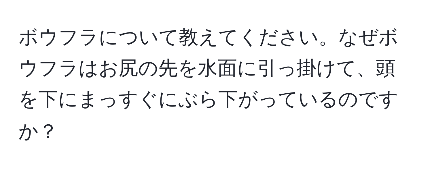 ボウフラについて教えてください。なぜボウフラはお尻の先を水面に引っ掛けて、頭を下にまっすぐにぶら下がっているのですか？