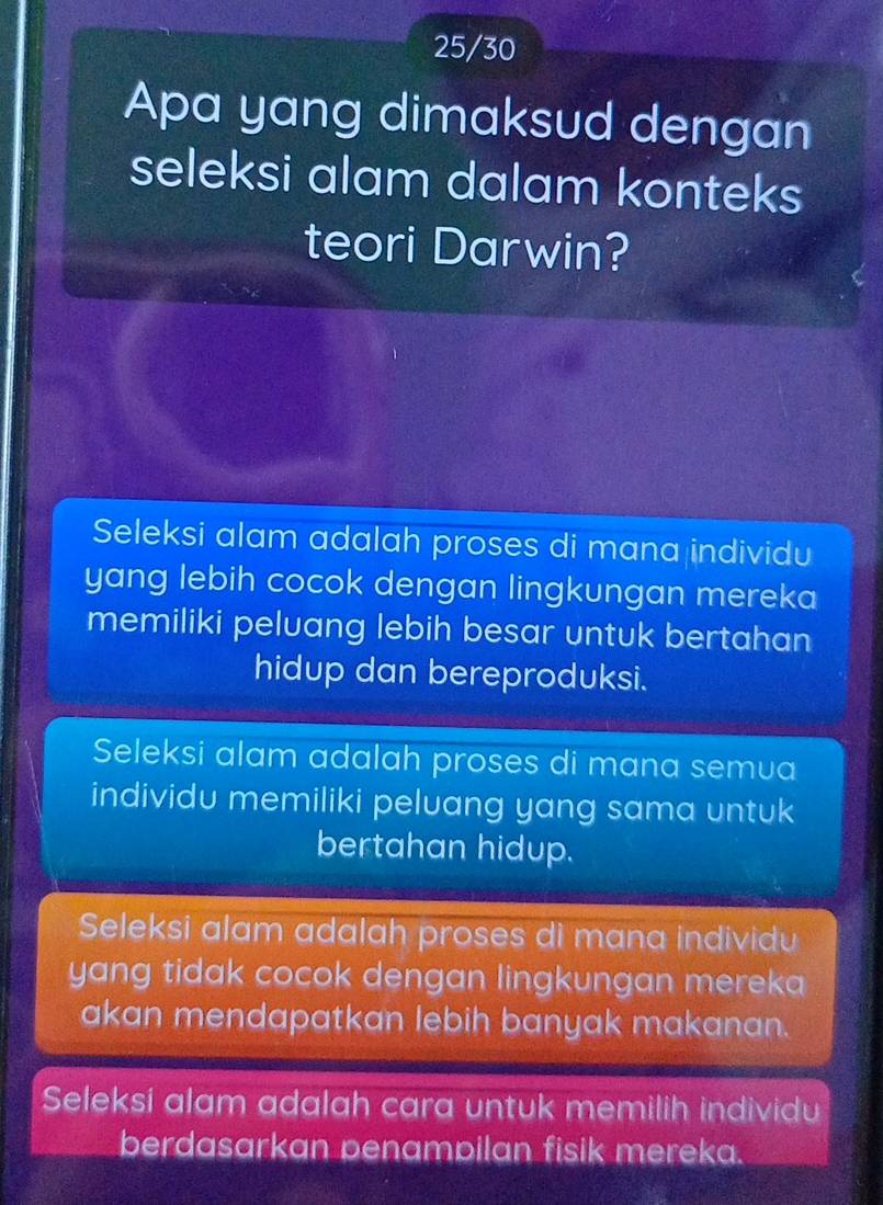 25/30
Apa yang dimaksud dengan
seleksi alam dalam konteks
teori Darwin?
Seleksi alam adalah proses di mana individu
yang lebih cocok dengan lingkungan mereka
memiliki peluang lebih besar untuk bertahan
hidup dan bereproduksi.
Seleksi alam adalah proses di mana semua
individu memiliki peluang yang sama untuk
bertahan hidup.
Seleksi alam adalah proses di mana individu
yang tidak cocok dengan lingkungan mereka
akan mendapatkan lebih banyak makanan.
Seleksi alam adalah cara untuk memilih individu
berdasarkan penampilan fisik mereka.