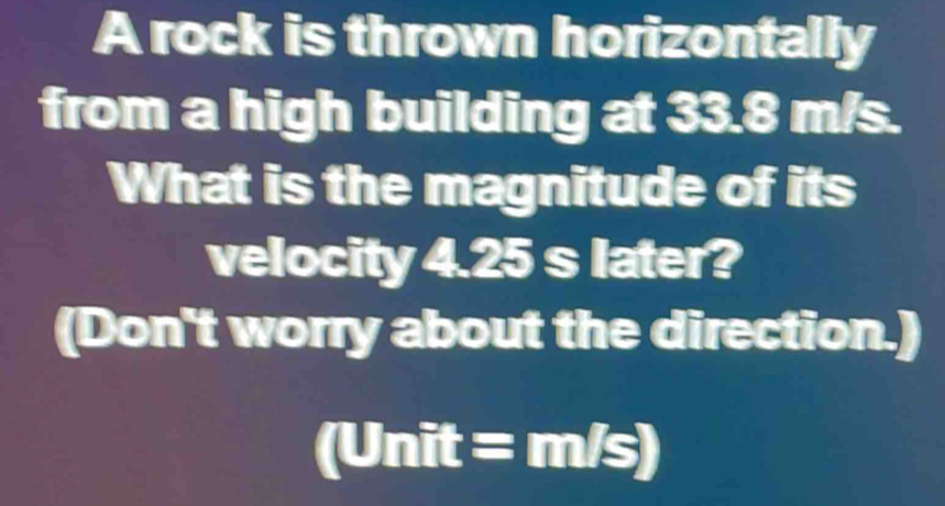 A rock is thrown horizontally 
from a high building at 3 x 4 m/s. 
What is the magnitude of its 
velocity 4.25s later? 
(Don't worry about the direction.)
(Unit=m/s)