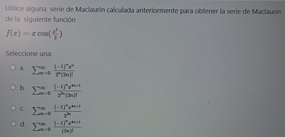 Utilice alguna serie de Maclaurin calculada anteriormente para obtener la serie de Maclaurin
de la siguiente función
f(x)=xcos ( x^2/2 )
Seleccione una:
a. sumlimits (_n=0)^(∈fty)frac (-1)^nx^n2^n(2n)!
b. sumlimits (_n=0)^(∈fty)frac (-1)^nx^(4n+1)2^(2n)(2n)!
C. sumlimits (_n=0)^(∈fty)frac (-1)^nx^(4n+1)2^(2n)
d. sumlimits (_n=0)^(∈fty)frac (-1)^nx^(4n+1)(2n)!