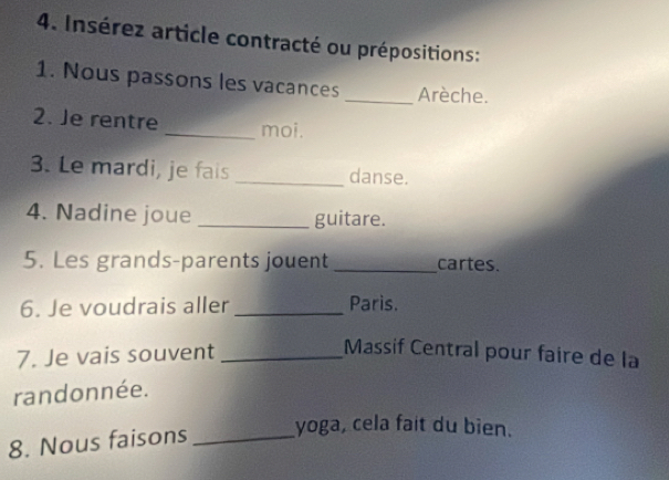 Insérez article contracté ou prépositions: 
1. Nous passons les vacances_ Arèche. 
2. Je rentre _moi. 
3. Le mardi, je fais _danse. 
4. Nadine joue _guitare. 
5. Les grands-parents jouent_ cartes. 
6. Je voudrais aller _Paris. 
7. Je vais souvent_ 
Massif Central pour faire de la 
randonnée. 
8. Nous faisons_ 
yoga, cela fait du bien.