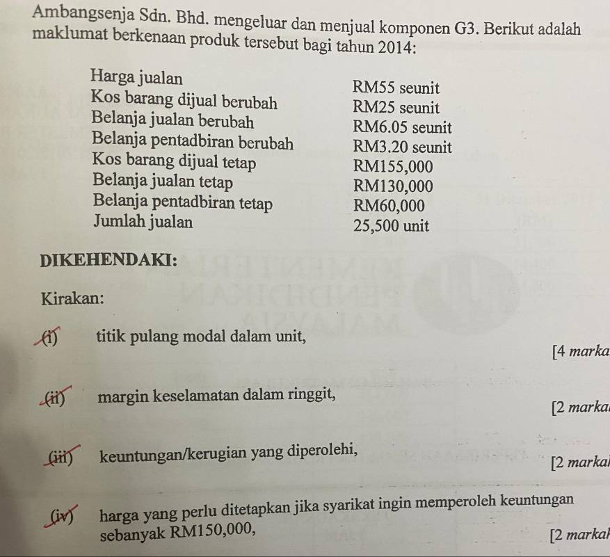 Ambangsenja Sdn. Bhd. mengeluar dan menjual komponen G3. Berikut adalah 
maklumat berkenaan produk tersebut bagi tahun 2014 : 
Harga jualan RM55 seunit 
Kos barang dijual berubah RM25 seunit 
Belanja jualan berubah RM6.05 seunit 
Belanja pentadbiran berubah RM3.20 seunit 
Kos barang dijual tetap RM155,000
Belanja jualan tetap RM130,000
Belanja pentadbiran tetap RM60,000
Jumlah jualan 25,500 unit 
DIKEHENDAKI: 
Kirakan: 
(1) titik pulang modal dalam unit, 
[4 marka 
(ii) margin keselamatan dalam ringgit, 
[2 marka 
(iii) keuntungan/kerugian yang diperolehi, 
[2 markal 
(iv) harga yang perlu ditetapkan jika syarikat ingin memperoleh keuntungan 
sebanyak RM150,000, 
[2 markal