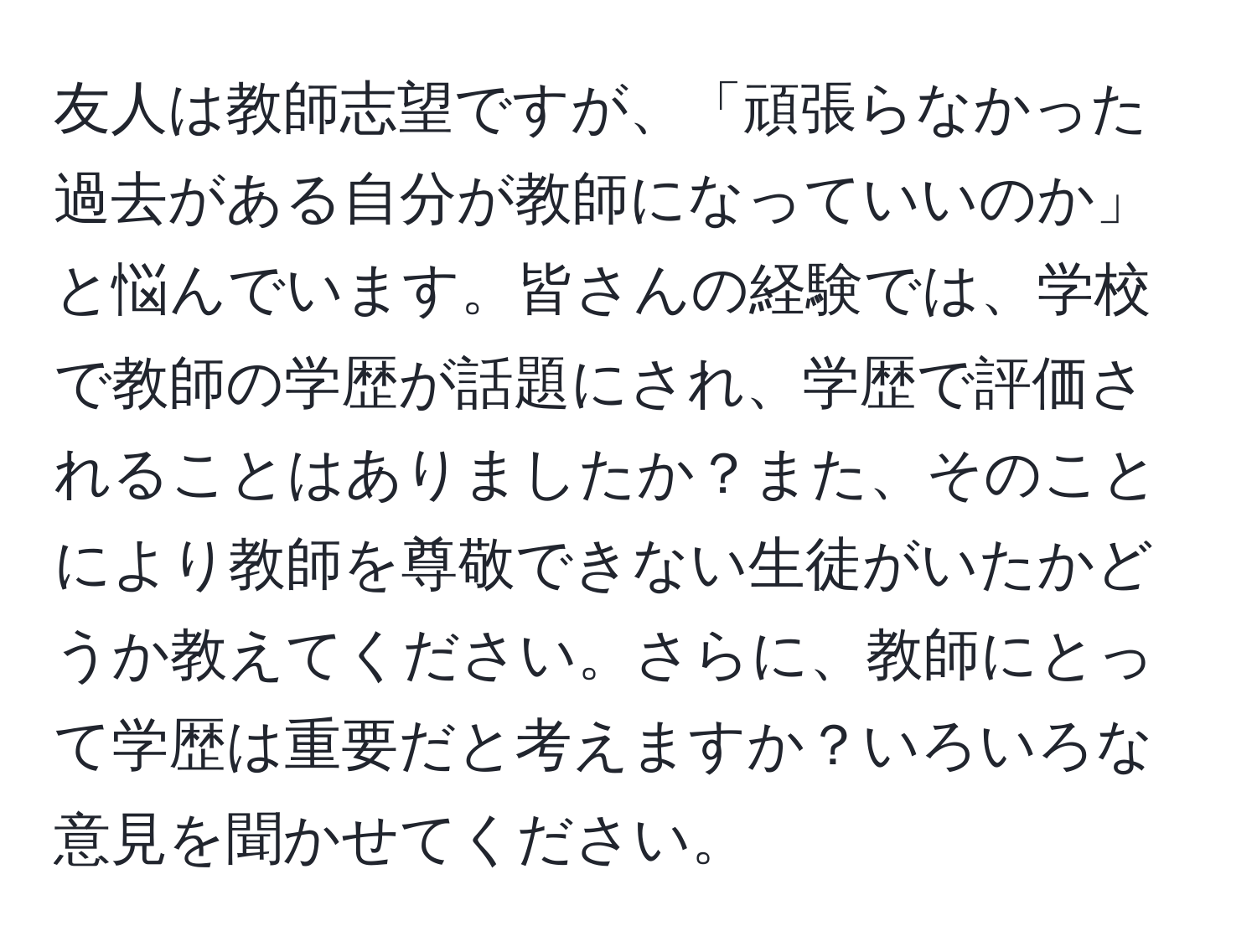 友人は教師志望ですが、「頑張らなかった過去がある自分が教師になっていいのか」と悩んでいます。皆さんの経験では、学校で教師の学歴が話題にされ、学歴で評価されることはありましたか？また、そのことにより教師を尊敬できない生徒がいたかどうか教えてください。さらに、教師にとって学歴は重要だと考えますか？いろいろな意見を聞かせてください。