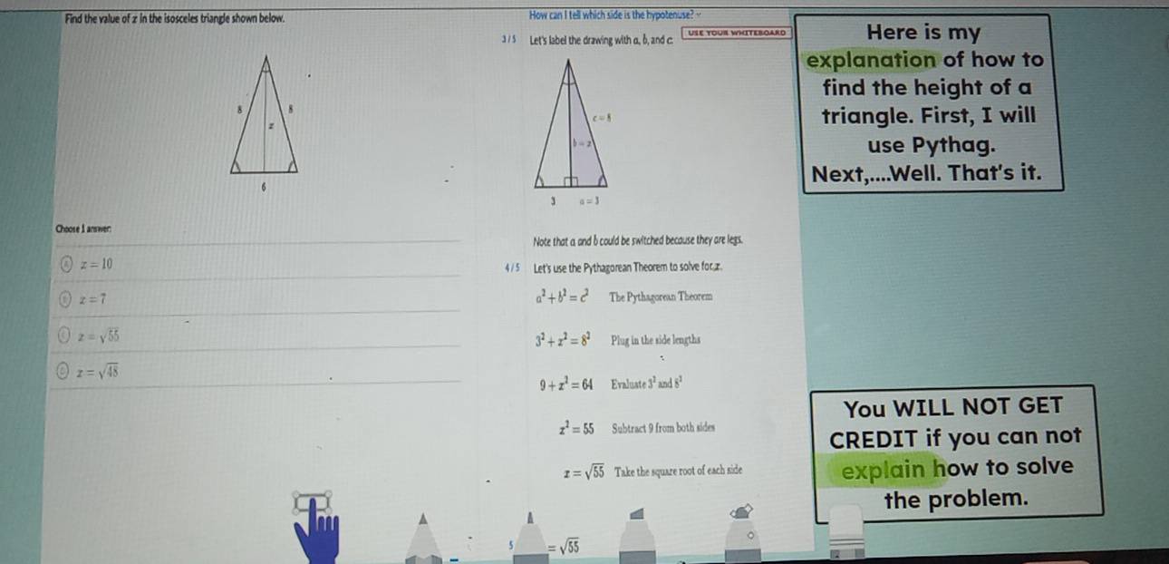 Find the value of 2 in the isosceles triangle shown below. How can I tell which side is the hypotenuse? 
3 /5 Let's label the drawing with a, b, and c. Here is my
explanation of how to
find the height of a
triangle. First, I will
use Pythag.
Next,....Well. That's it.
Choose I answer:
Note that a and b could be switched because they are legs.
z=10
4 / 5 Let's use the Pythagorean Theorem to solve for,x.
a^2+b^2=c^2
z=7 The Pythagorean Theorem
z=sqrt(55)
3^2+x^2=8^2 Plug in the side lengths
z=sqrt(48)
9+x^2=64 Evaluate 3^2and8^2
You WILL NOT GET
x^2=55 Subtract 9 from both sides
CREDIT if you can not
x=sqrt(55) Take the square root of each side explain how to solve
the problem.
=sqrt(55)
。