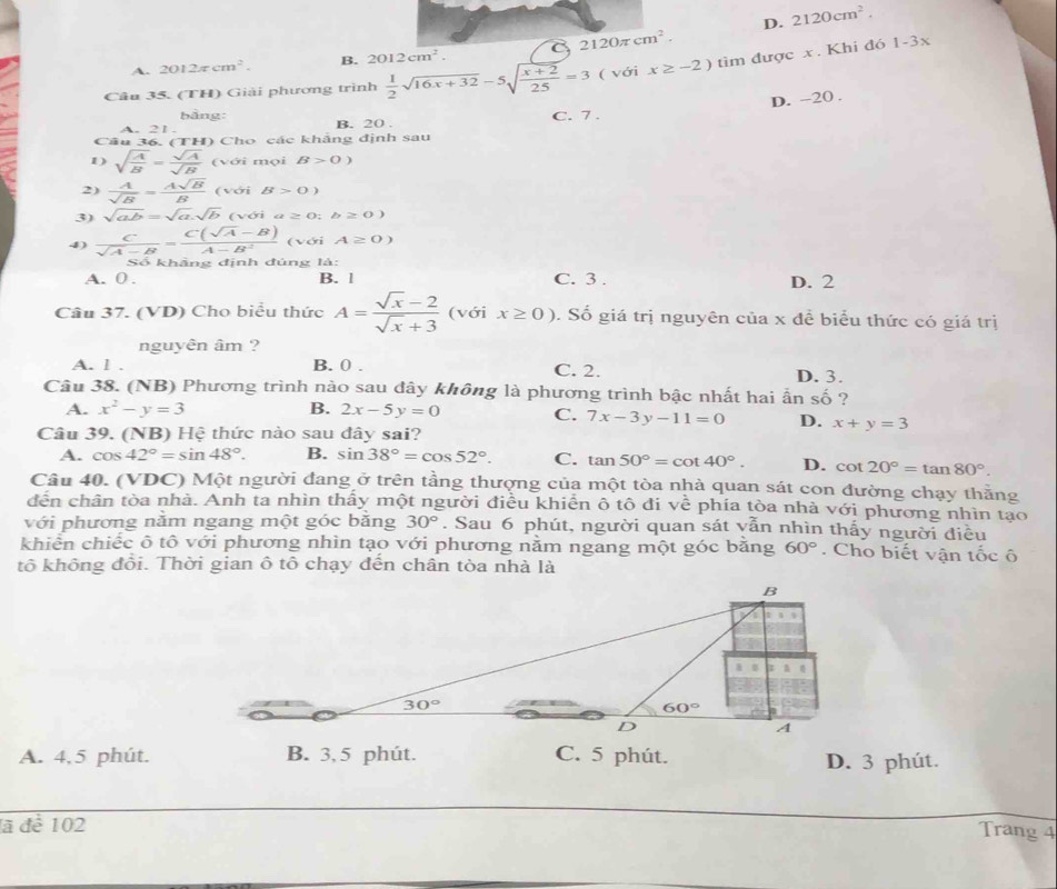 D. 2120cm^2.
2120π cm^2.
1-3x
A. 2012π cm^2. B. 2012cm^2.
Câu 35. (TH) Giải phương trình  1/2 sqrt(16x+32)-5sqrt(frac x+2)25=3 ( với x≥ -2) tìm được x. Khi đó
D. -20 .
bằng:
A. 21 . B. 20 . C. 7 .
Câu 36. (TH) Cho các khảng định sau
1) sqrt(frac A)B= sqrt(A)/sqrt(B) (v ới mọi B>0)
2)  A/sqrt(B) = Asqrt(B)/B  ( với B>0)
3) sqrt(ab)=sqrt(a).sqrt(b) (với a≥ 0;b≥ 0)
4)  C/sqrt(A)-B = (C(sqrt(A)-B))/A-B^2  ( với A≥ 0)
Số khẳng định đúng là:
A. 0 . B. l C. 3 . D. 2
Câu 37. (VD) Cho biểu thức A= (sqrt(x)-2)/sqrt(x)+3  (với x≥ 0). Số giá trị nguyên của x đề biểu thức có giá trị
nguyên âm ?
A. l . B. 0 . C. 2. D. 3.
Câu 38. (NB) Phương trình nào sau đây không là phương trình bậc nhất hai ẫn số ?
A. x^2-y=3 B. 2x-5y=0 C. 7x-3y-11=0 D. x+y=3
Câu 39. (NB) Hệ thức nào sau đây sai?
A. cos 42°=sin 48°. B. sin 38°=cos 52°. C. tan 50°=cot 40°. D. cot 20°=tan 80°.
Câu 40. (VDC) Một người đang ở trên tầng thượng của một tòa nhà quan sát con đường chạy thằng
đến chân tòa nhà. Anh ta nhìn thấy một người điều khiển ô tô đi về phía tòa nhà với phương nhìn tạo
với phương nằm ngang một góc bằng 30°. Sau 6 phút, người quan sát vẫn nhìn thấy người điều
khiển chiếc ô tô với phương nhìn tạo với phương nằm ngang một góc bằng 60°. Cho biết vận tốc ô
tô không đôi. Thời gian ô tô chạy đến chân tòa nhà là
A. 4,5 phút. B. 3, 5 phút. C. 5 phút. D. 3 phút.
ã để 102
Trang 4