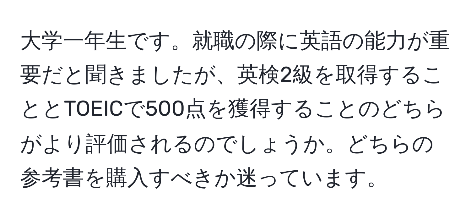 大学一年生です。就職の際に英語の能力が重要だと聞きましたが、英検2級を取得することとTOEICで500点を獲得することのどちらがより評価されるのでしょうか。どちらの参考書を購入すべきか迷っています。